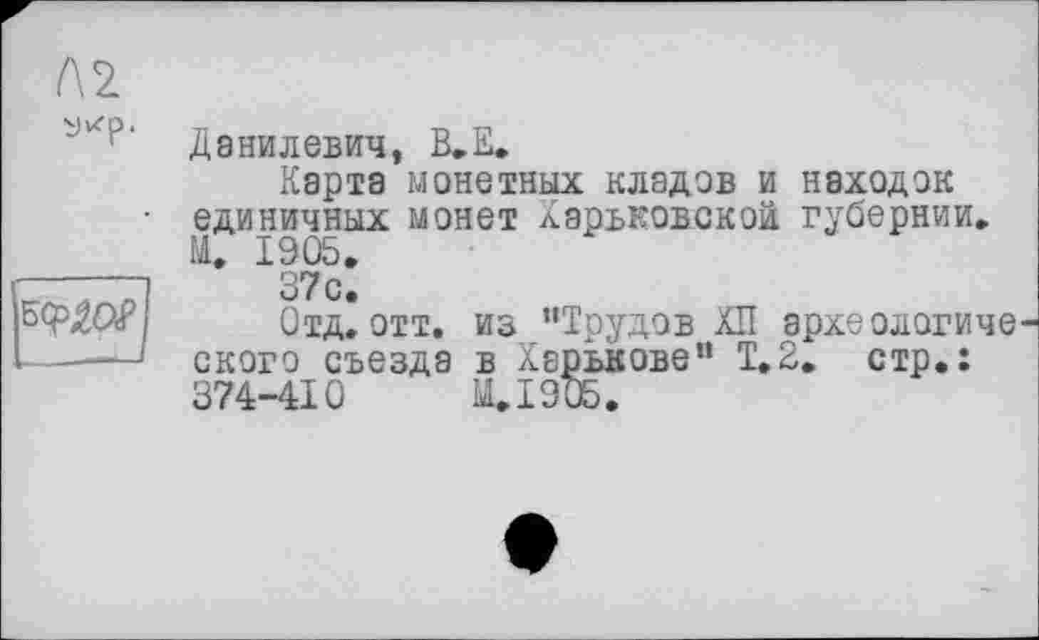 ﻿Л2 yu'p.
KfW
Данилевич, В.Е.
Карта монетных кладов и находок единичных монет Харьковской губернии. М. 1905.
37с.
Отд.отт. из “Трудов ХП археологического съезда в Харькове“ Т.2, стр.: 374-410	И. 19 ОБ.